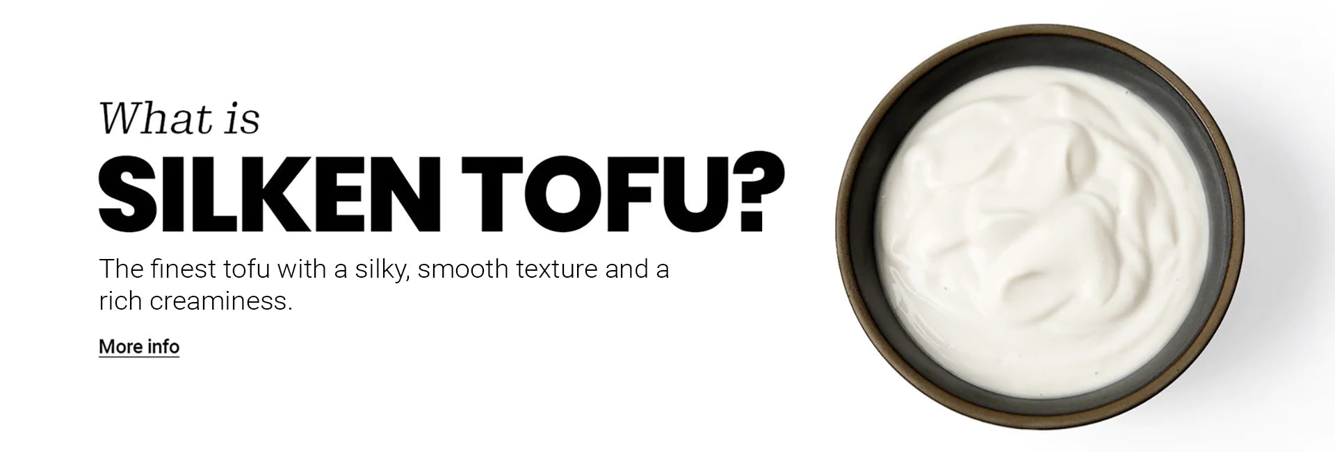 What is Silken Tofu? The finest tofu with a silky smooth texture and a rich creaminess.